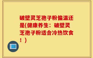 破壁灵芝孢子粉偏温还是(健康养生：破壁灵芝孢子粉适合冷热饮食！)