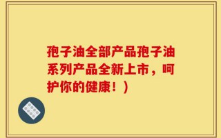 孢子油全部产品孢子油系列产品全新上市，呵护你的健康！)