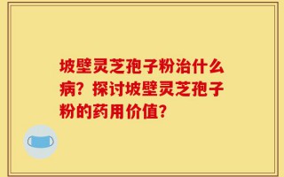 坡壁灵芝孢子粉治什么病？探讨坡壁灵芝孢子粉的药用价值？