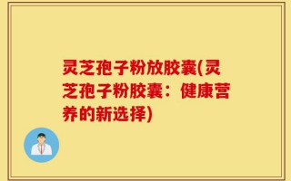 灵芝孢子粉放胶囊(灵芝孢子粉胶囊：健康营养的新选择)