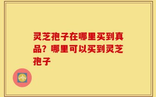 灵芝孢子在哪里买到真品？哪里可以买到灵芝孢子