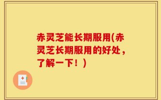 赤灵芝能长期服用(赤灵芝长期服用的好处，了解一下！)