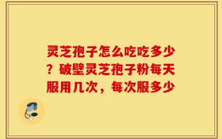 灵芝孢子怎么吃吃多少？破壁灵芝孢子粉每天服用几次，每次服多少