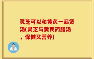 灵芝可以和黄芪一起煲汤(灵芝与黄芪药膳汤，保健又营养)