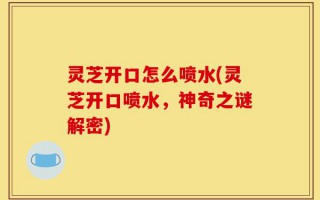 灵芝开口怎么喷水(灵芝开口喷水，神奇之谜解密)