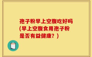 孢子粉早上空腹吃好吗(早上空腹食用孢子粉是否有益健康？)