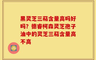 黑灵芝三萜含量高吗好吗？德睿柯森灵芝孢子油中的灵芝三萜含量高不高