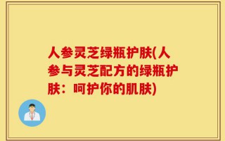 人参灵芝绿瓶护肤(人参与灵芝配方的绿瓶护肤：呵护你的肌肤)