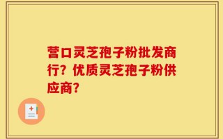 营口灵芝孢子粉批发商行？优质灵芝孢子粉供应商？