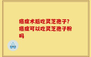 癌症术后吃灵芝孢子？癌症可以吃灵芝孢子粉吗