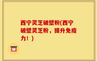 西宁灵芝破壁粉(西宁破壁灵芝粉，提升免疫力！)