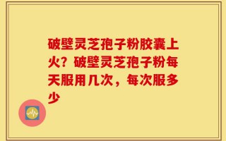 破壁灵芝孢子粉胶囊上火？破壁灵芝孢子粉每天服用几次，每次服多少