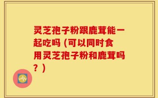 灵芝孢子粉跟鹿茸能一起吃吗 (可以同时食用灵芝孢子粉和鹿茸吗？)