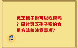 灵芝孢子粉可以吃辣吗？探讨灵芝孢子粉的食用方法和注意事项？