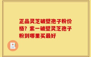 正品灵芝破壁孢子粉价格？紫一破壁灵芝孢子粉到哪里买最好