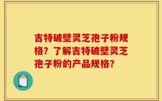 吉特破壁灵芝孢子粉规格？了解吉特破壁灵芝孢子粉的产品规格？
