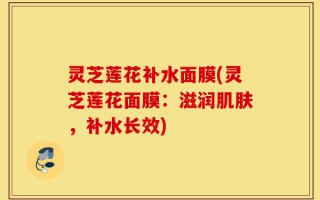 灵芝莲花补水面膜(灵芝莲花面膜：滋润肌肤，补水长效)