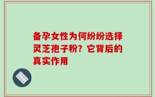 备孕女性为何纷纷选择灵芝孢子粉？它背后的真实作用