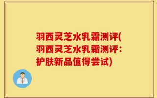 羽西灵芝水乳霜测评(羽西灵芝水乳霜测评：护肤新品值得尝试)
