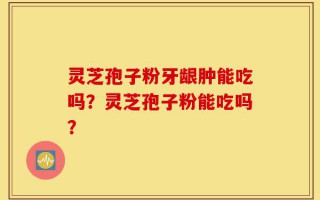 灵芝孢子粉牙龈肿能吃吗？灵芝孢子粉能吃吗？
