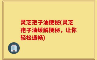 灵芝孢子油便秘(灵芝孢子油缓解便秘，让你轻松通畅)