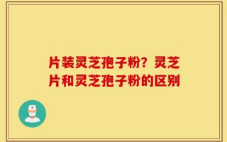 片装灵芝孢子粉？灵芝片和灵芝孢子粉的区别