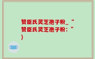 赞臣氏灵芝孢子粉_“赞臣氏灵芝孢子粉：”)