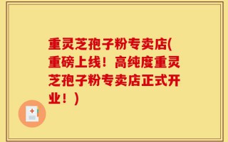 重灵芝孢子粉专卖店(重磅上线！高纯度重灵芝孢子粉专卖店正式开业！)