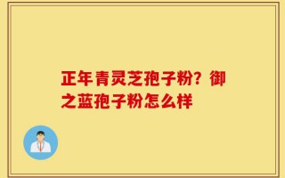 正年青灵芝孢子粉？御之蓝孢子粉怎么样