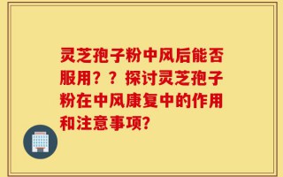 灵芝孢子粉中风后能否服用？？探讨灵芝孢子粉在中风康复中的作用和注意事项？