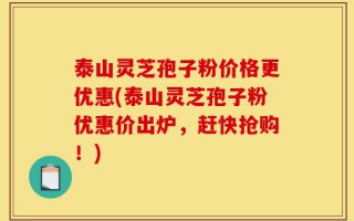 泰山灵芝孢子粉价格更优惠(泰山灵芝孢子粉优惠价出炉，赶快抢购！)