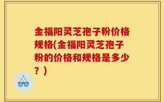 金福阳灵芝孢子粉价格规格(金福阳灵芝孢子粉的价格和规格是多少？)