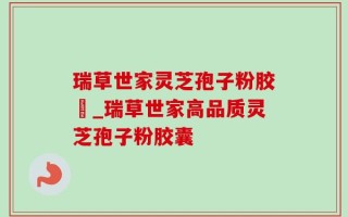 瑞草世家灵芝孢子粉胶嚢_瑞草世家高品质灵芝孢子粉胶囊