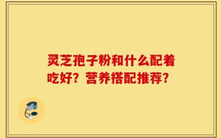 灵芝孢子粉和什么配着吃好？营养搭配推荐？