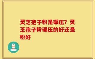 灵芝孢子粉是碾压？灵芝孢子粉碾压的好还是粉好