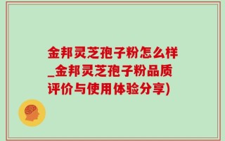 金邦灵芝孢子粉怎么样_金邦灵芝孢子粉品质评价与使用体验分享)