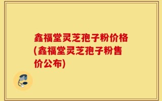 鑫福堂灵芝孢子粉价格(鑫福堂灵芝孢子粉售价公布)
