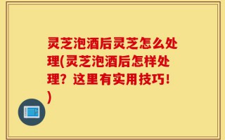 灵芝泡酒后灵芝怎么处理(灵芝泡酒后怎样处理？这里有实用技巧！)