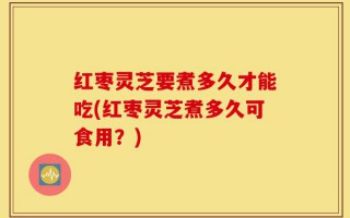 红枣灵芝要煮多久才能吃(红枣灵芝煮多久可食用？)