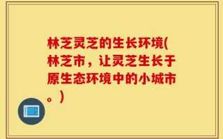 林芝灵芝的生长环境(林芝市，让灵芝生长于原生态环境中的小城市。)