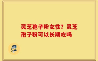 灵芝孢子粉女性？灵芝孢子粉可以长期吃吗