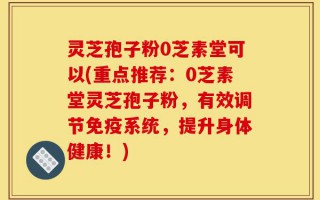 灵芝孢子粉0芝素堂可以(重点推荐：0芝素堂灵芝孢子粉，有效调节免疫系统，提升身体健康！)