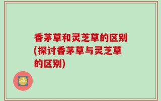香茅草和灵芝草的区别(探讨香茅草与灵芝草的区别)