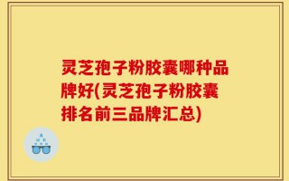 灵芝孢子粉胶囊哪种品牌好(灵芝孢子粉胶囊排名前三品牌汇总)