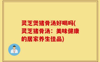 灵芝煲猪骨汤好喝吗(灵芝猪骨汤：美味健康的居家养生佳品)
