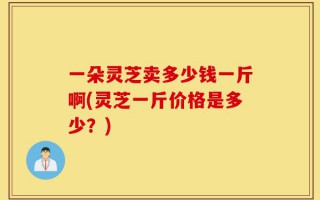 一朵灵芝卖多少钱一斤啊(灵芝一斤价格是多少？)