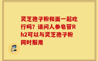灵芝孢子粉和面一起吃行吗？请问人参皂苷Rh2可以与灵芝孢子粉同时服用