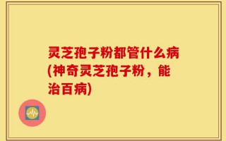 灵芝孢子粉都管什么病(神奇灵芝孢子粉，能治百病)