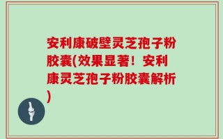 安利康破壁灵芝孢子粉胶囊(效果显著！安利康灵芝孢子粉胶囊解析)