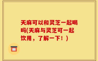 天麻可以和灵芝一起喝吗(天麻与灵芝可一起饮用，了解一下！)